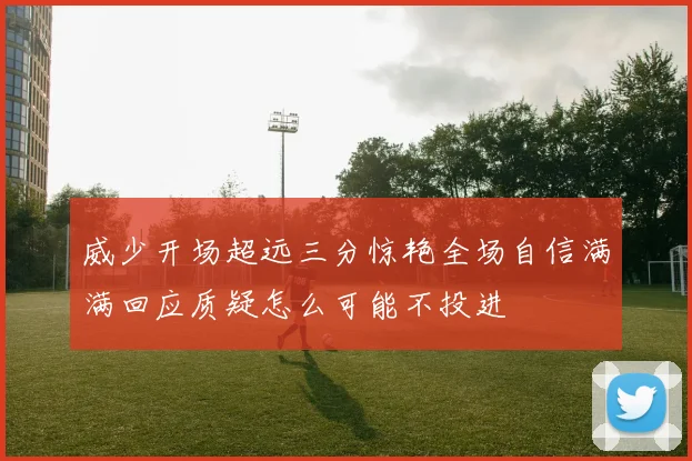 威少开场超远三分惊艳全场自信满满回应质疑怎么可能不投进