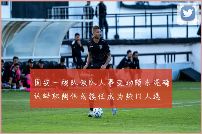 国安一线队领队人事变动隋东亮确认辞职陶伟或接任成为热门人选