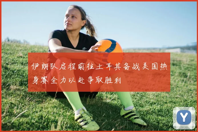 伊朗队启程前往土耳其备战美国热身赛全力以赴争取胜利