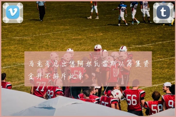 马竞考虑出售阿尔瓦雷斯以筹集资金并不排斥此举