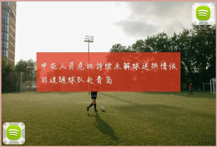 申花人员危机持续未解球迷热情依旧追随球队赴青岛