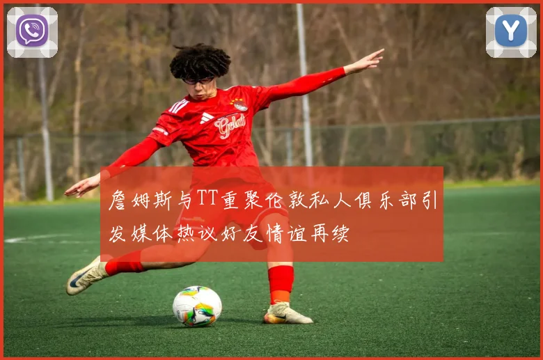 詹姆斯与TT重聚伦敦私人俱乐部引发媒体热议好友情谊再续