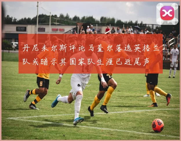 丹尼米尔斯评论马奎尔落选英格兰队或暗示其国家队生涯已近尾声