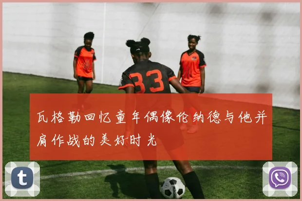 瓦格勒回忆童年偶像伦纳德与他并肩作战的美好时光