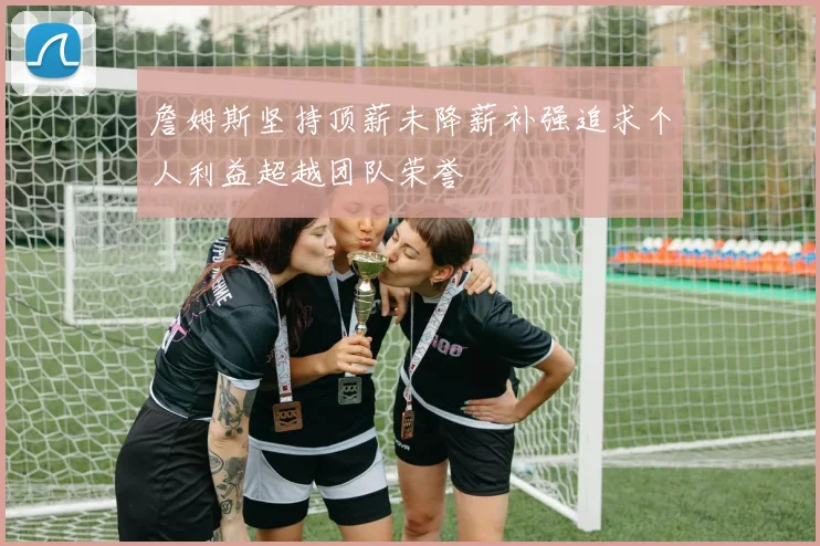 詹姆斯坚持顶薪未降薪补强追求个人利益超越团队荣誉